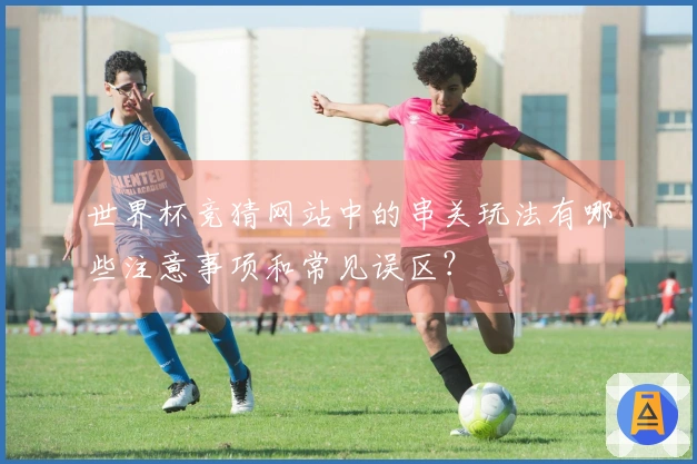 世界杯竞猜网站中的串关玩法有哪些注意事项和常见误区？