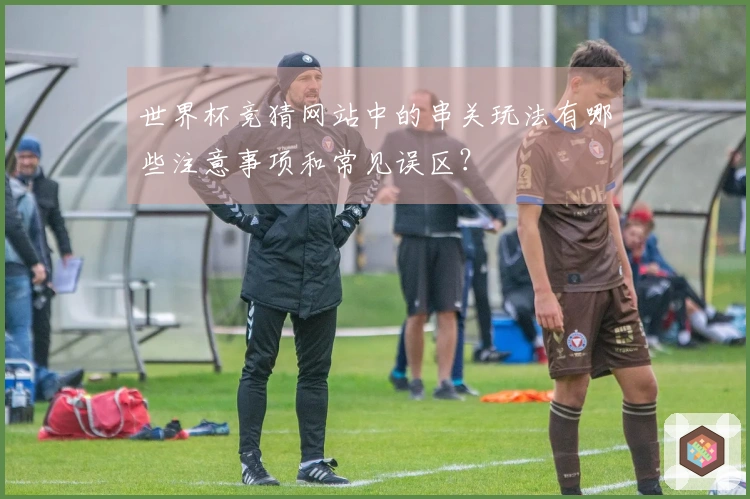 世界杯竞猜网站中的串关玩法有哪些注意事项和常见误区？