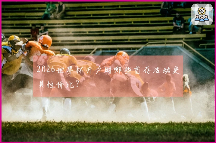 2026世界杯开户时哪些首存活动更具性价比？