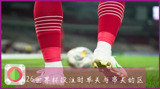 2026世界杯投注时单关与串关的区别如何判断及选择技巧