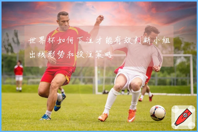 世界杯如何下注才能有效判断小组出线形势和投注策略