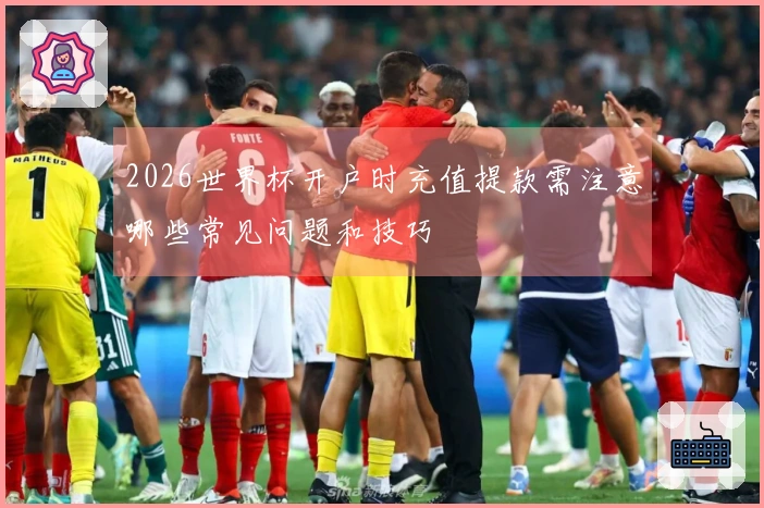 2026世界杯开户时充值提款需注意哪些常见问题和技巧