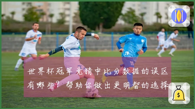 世界杯冠军竞猜中比分数据的误区有哪些？帮助你做出更明智的选择